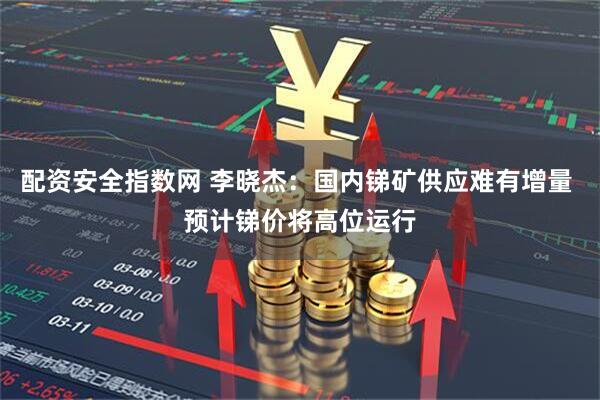 配资安全指数网 李晓杰：国内锑矿供应难有增量 预计锑价将高位运行