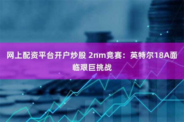 网上配资平台开户炒股 2nm竞赛：英特尔18A面临艰巨挑战
