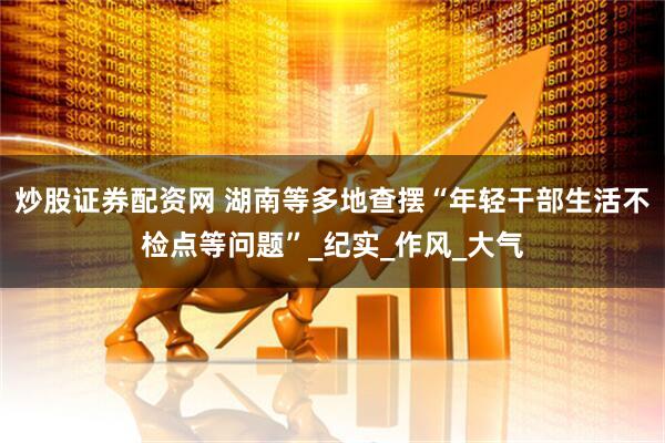 炒股证券配资网 湖南等多地查摆“年轻干部生活不检点等问题”_纪实_作风_大气