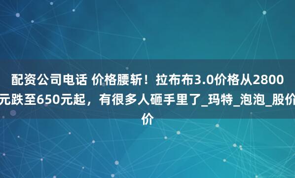 配资公司电话 价格腰斩！拉布布3.0价格从2800元跌至650元起，有很多人砸手里了_玛特_泡泡_股价