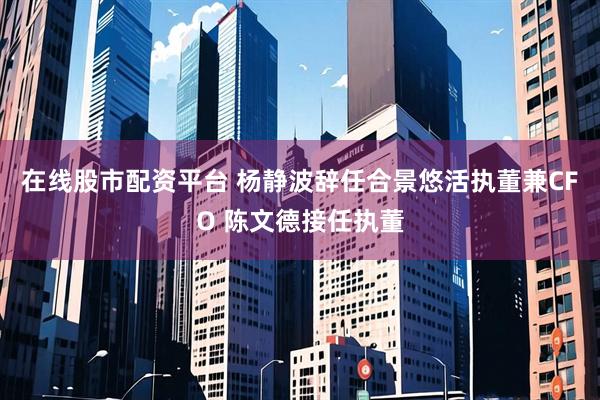 在线股市配资平台 杨静波辞任合景悠活执董兼CFO 陈文德接任执董