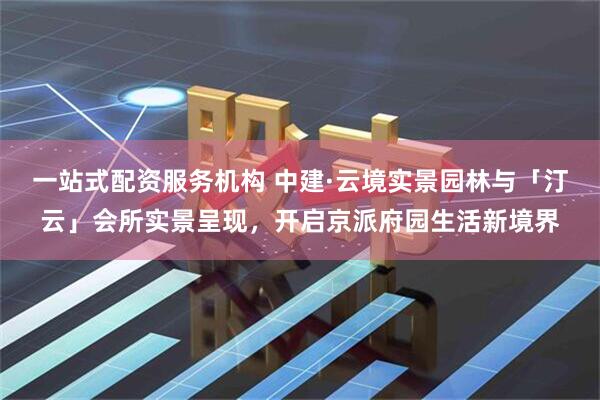 一站式配资服务机构 中建·云境实景园林与「汀云」会所实景呈现，开启京派府园生活新境界
