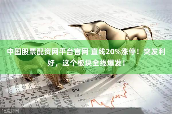 中国股票配资网平台官网 直线20%涨停！突发利好，这个板块全线爆发！