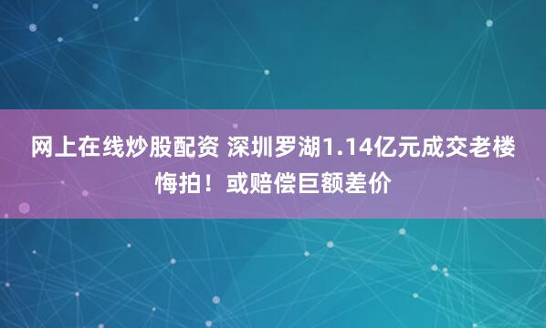 网上在线炒股配资 深圳罗湖1.14亿元成交老楼悔拍！或赔偿巨额差价