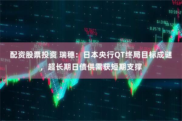 配资股票投资 瑞穗：日本央行QT终局目标成谜，超长期日债供需获短期支撑
