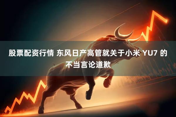 股票配资行情 东风日产高管就关于小米 YU7 的不当言论道歉