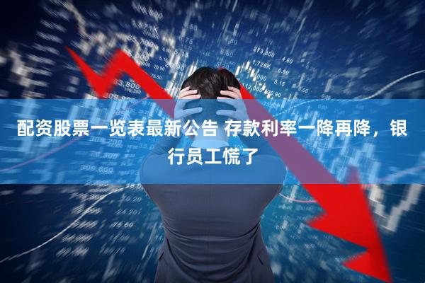 配资股票一览表最新公告 存款利率一降再降，银行员工慌了