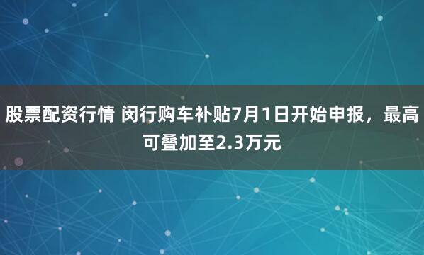 股票配资行情 闵行购车补贴7月1日开始申报，最高可叠加至2.3万元