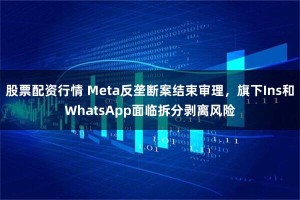 股票配资行情 Meta反垄断案结束审理，旗下Ins和WhatsApp面临拆分剥离风险