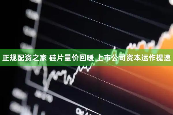 正规配资之家 硅片量价回暖 上市公司资本运作提速