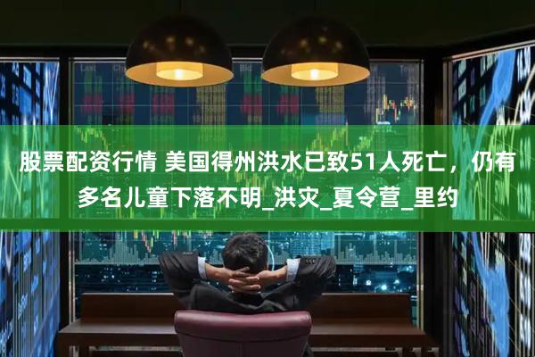股票配资行情 美国得州洪水已致51人死亡，仍有多名儿童下落不明_洪灾_夏令营_里约