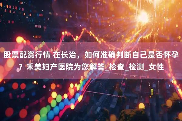 股票配资行情 在长治，如何准确判断自己是否怀孕？禾美妇产医院为您解答_检查_检测_女性