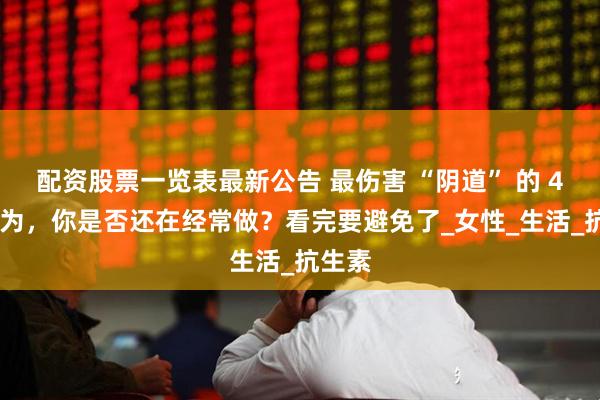配资股票一览表最新公告 最伤害 “阴道” 的 4 大行为，你是否还在经常做？看完要避免了_女性_生活_抗生素