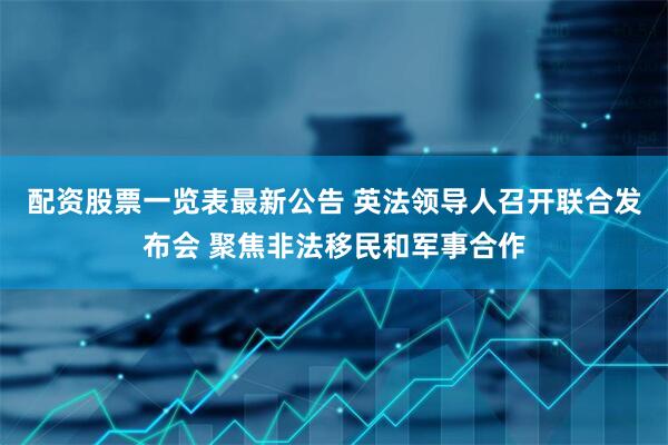 配资股票一览表最新公告 英法领导人召开联合发布会 聚焦非法移民和军事合作