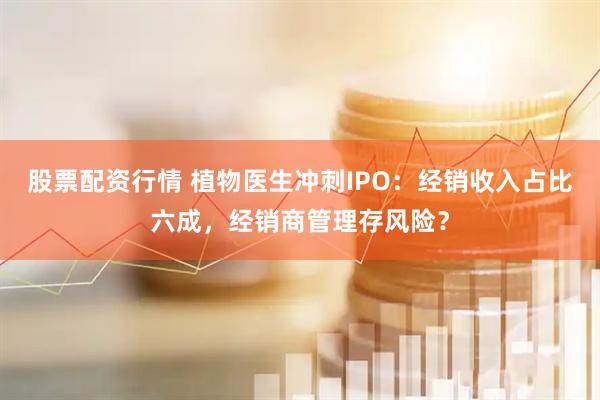 股票配资行情 植物医生冲刺IPO：经销收入占比六成，经销商管理存风险？