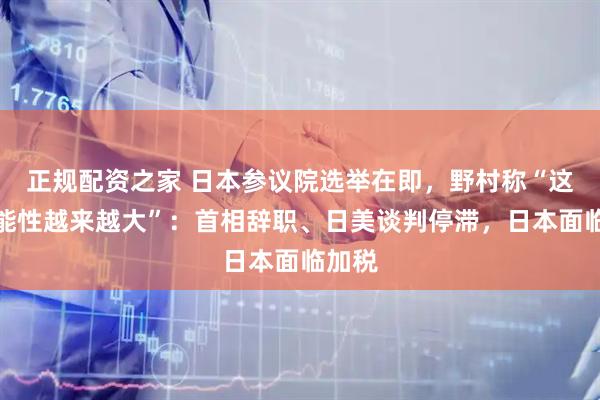正规配资之家 日本参议院选举在即，野村称“这个可能性越来越大”：首相辞职、日美谈判停滞，日本面临加税