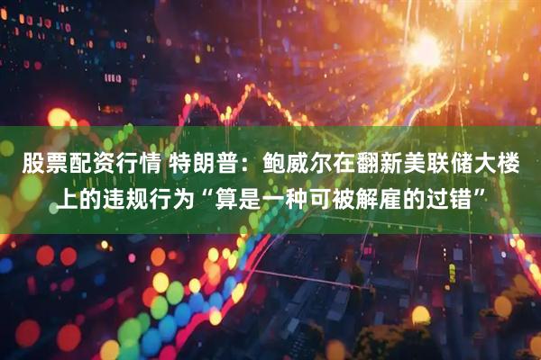 股票配资行情 特朗普：鲍威尔在翻新美联储大楼上的违规行为“算是一种可被解雇的过错”