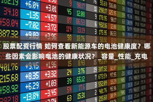 股票配资行情 如何查看新能源车的电池健康度？哪些因素会影响电池的健康状况？_容量_性能_充电