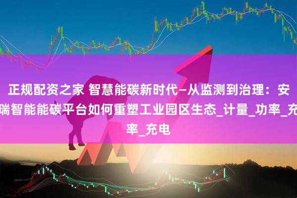 正规配资之家 智慧能碳新时代—从监测到治理：安科瑞智能能碳平台如何重塑工业园区生态_计量_功率_充电