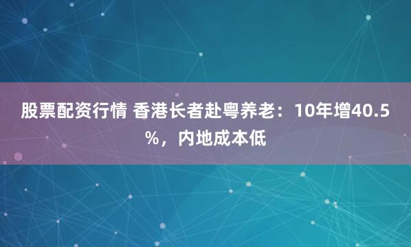 股票配资行情 香港长者赴粤养老：10年增40.5%，内地成本低