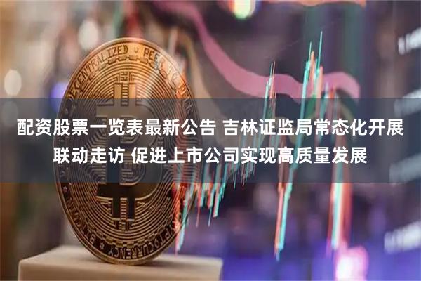 配资股票一览表最新公告 吉林证监局常态化开展联动走访 促进上市公司实现高质量发展