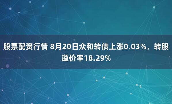 股票配资行情 8月20日众和转债上涨0.03%，转股溢价率18.29%