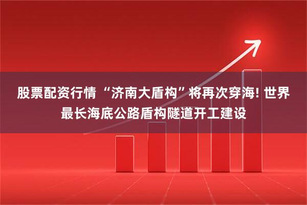 股票配资行情 “济南大盾构”将再次穿海! 世界最长海底公路盾构隧道开工建设