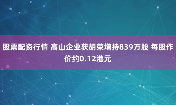 股票配资行情 高山企业获胡荣增持839万股 每股作价约0.12港元