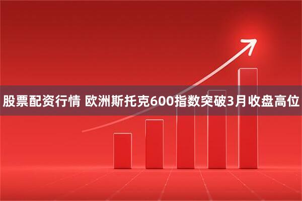 股票配资行情 欧洲斯托克600指数突破3月收盘高位
