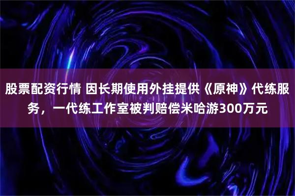 股票配资行情 因长期使用外挂提供《原神》代练服务，一代练工作室被判赔偿米哈游300万元