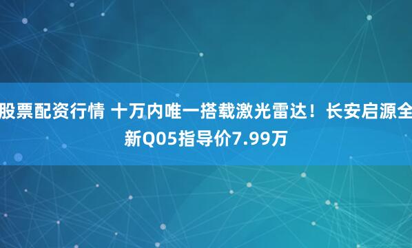股票配资行情 十万内唯一搭载激光雷达！长安启源全新Q05指导价7.99万
