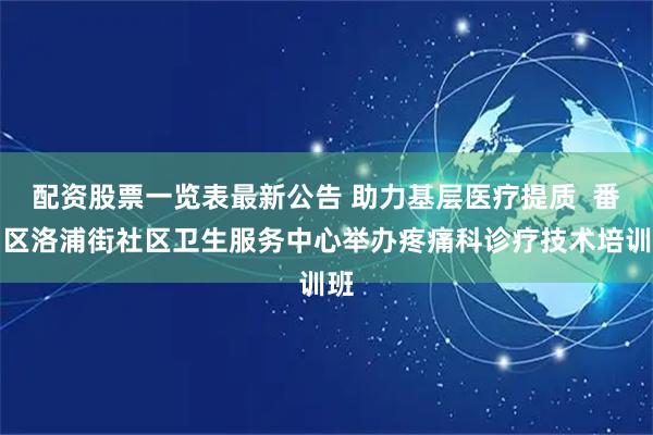 配资股票一览表最新公告 助力基层医疗提质  番禺区洛浦街社区卫生服务中心举办疼痛科诊疗技术培训班