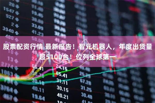股票配资行情 最新报告！智元机器人，年度出货量超5100台！位列全球第一