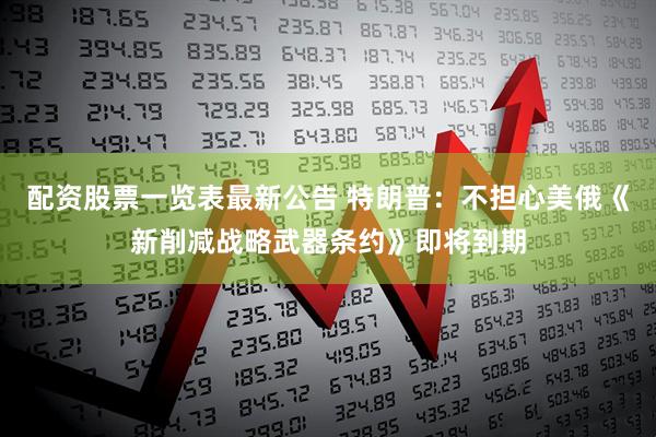 配资股票一览表最新公告 特朗普：不担心美俄《新削减战略武器条约》即将到期