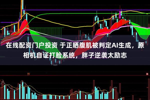 在线配资门户投资 于正晒腹肌被判定AI生成，原相机自证打脸系统，胖子逆袭太励志