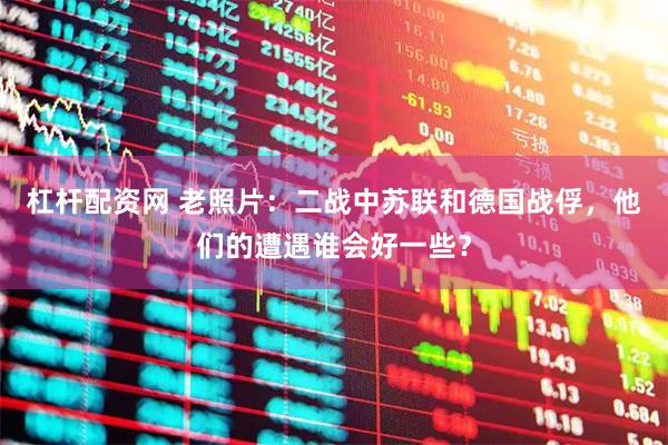 杠杆配资网 老照片：二战中苏联和德国战俘，他们的遭遇谁会好一些？